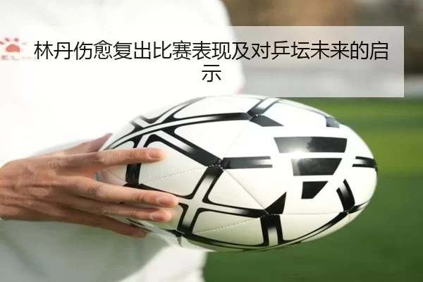 林丹伤愈复出比赛表现及对乒坛未来的启示
